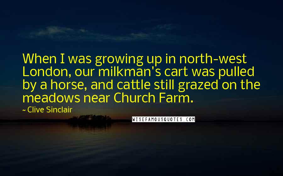 Clive Sinclair Quotes: When I was growing up in north-west London, our milkman's cart was pulled by a horse, and cattle still grazed on the meadows near Church Farm.