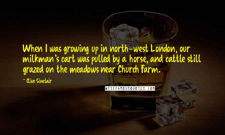 Clive Sinclair Quotes: When I was growing up in north-west London, our milkman's cart was pulled by a horse, and cattle still grazed on the meadows near Church Farm.