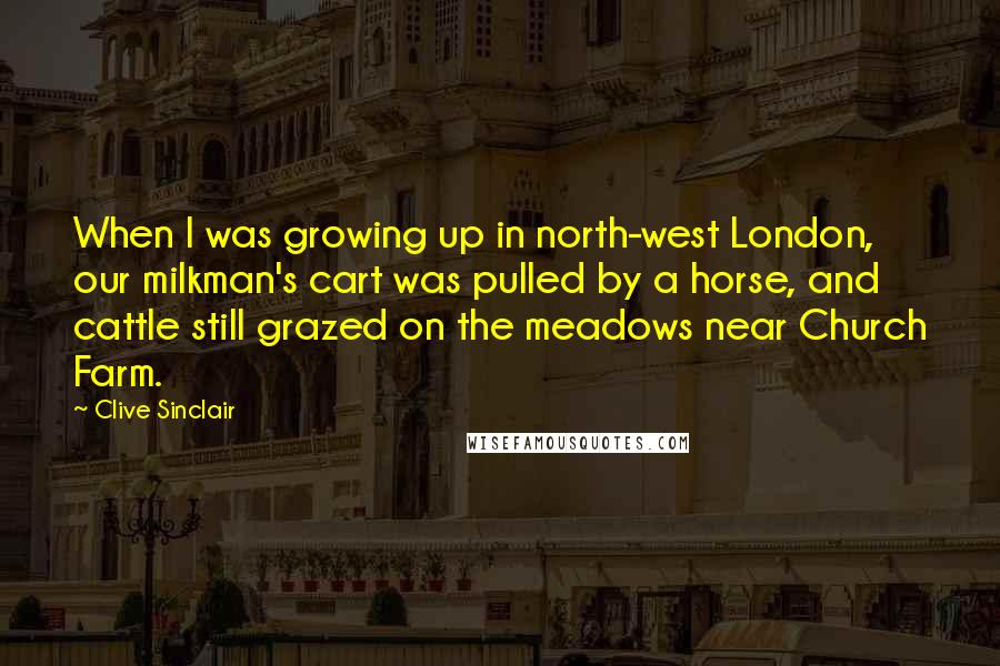 Clive Sinclair Quotes: When I was growing up in north-west London, our milkman's cart was pulled by a horse, and cattle still grazed on the meadows near Church Farm.