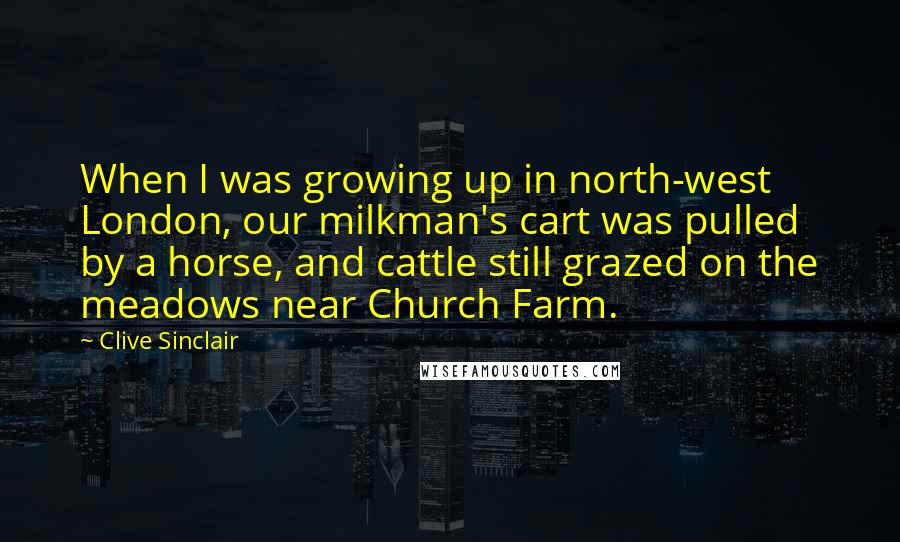 Clive Sinclair Quotes: When I was growing up in north-west London, our milkman's cart was pulled by a horse, and cattle still grazed on the meadows near Church Farm.