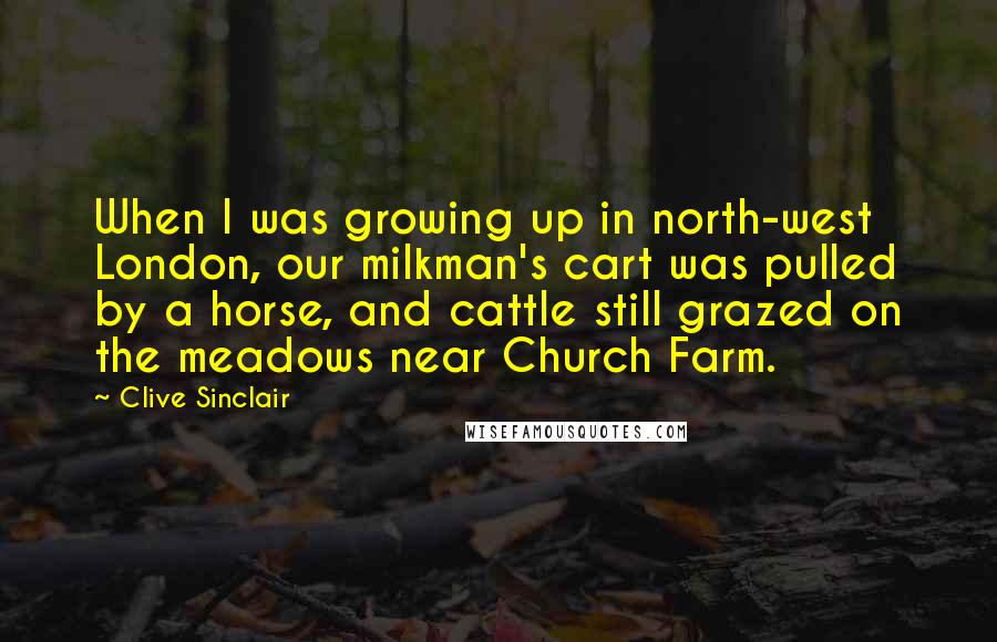 Clive Sinclair Quotes: When I was growing up in north-west London, our milkman's cart was pulled by a horse, and cattle still grazed on the meadows near Church Farm.