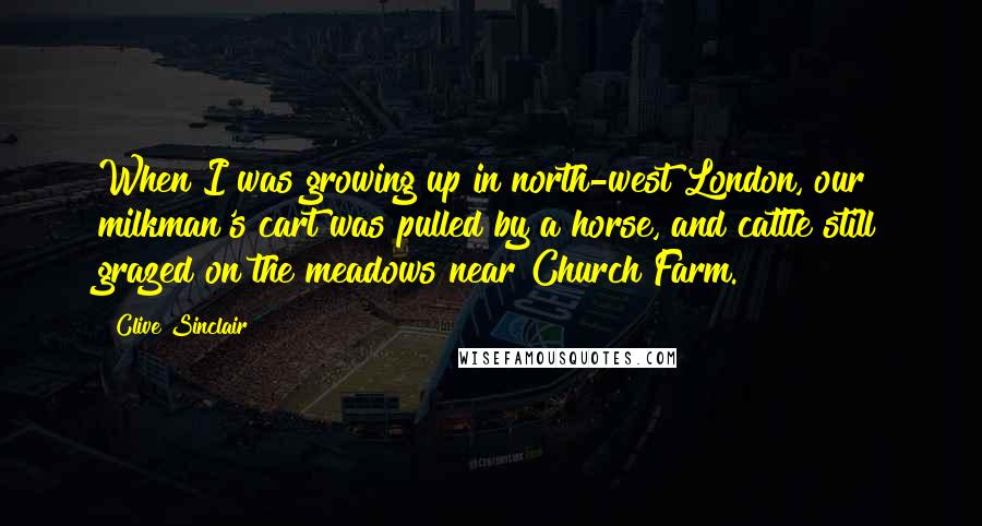 Clive Sinclair Quotes: When I was growing up in north-west London, our milkman's cart was pulled by a horse, and cattle still grazed on the meadows near Church Farm.