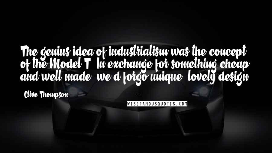 Clive Thompson Quotes: The genius idea of industrialism was the concept of the Model T: In exchange for something cheap and well-made, we'd forgo unique, lovely design.