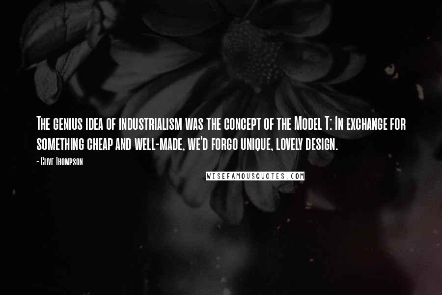 Clive Thompson Quotes: The genius idea of industrialism was the concept of the Model T: In exchange for something cheap and well-made, we'd forgo unique, lovely design.