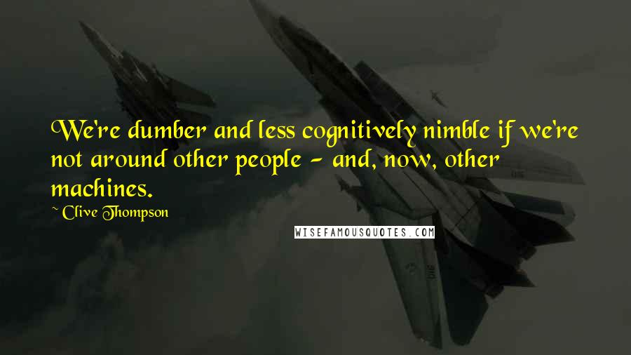 Clive Thompson Quotes: We're dumber and less cognitively nimble if we're not around other people - and, now, other machines.