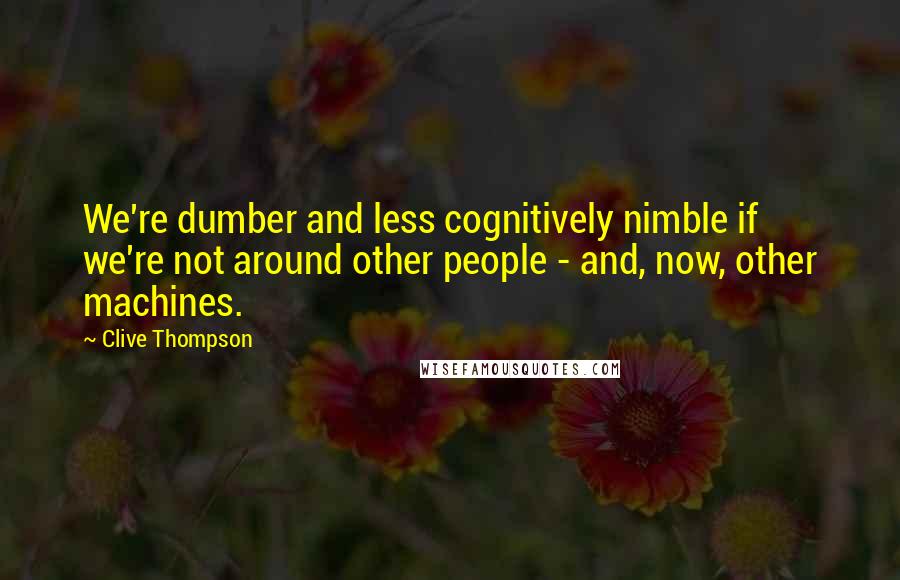 Clive Thompson Quotes: We're dumber and less cognitively nimble if we're not around other people - and, now, other machines.