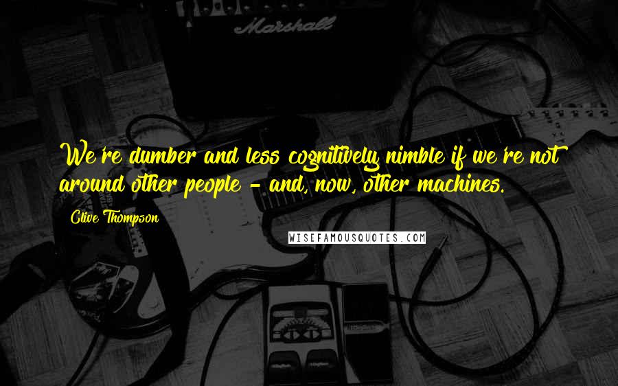 Clive Thompson Quotes: We're dumber and less cognitively nimble if we're not around other people - and, now, other machines.