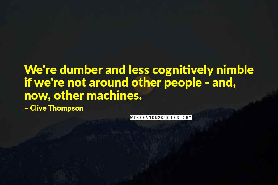 Clive Thompson Quotes: We're dumber and less cognitively nimble if we're not around other people - and, now, other machines.