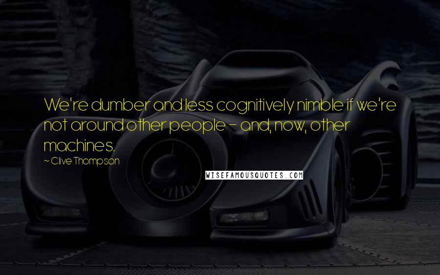 Clive Thompson Quotes: We're dumber and less cognitively nimble if we're not around other people - and, now, other machines.