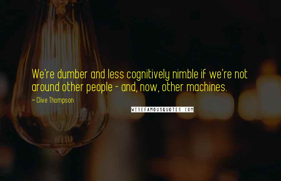 Clive Thompson Quotes: We're dumber and less cognitively nimble if we're not around other people - and, now, other machines.