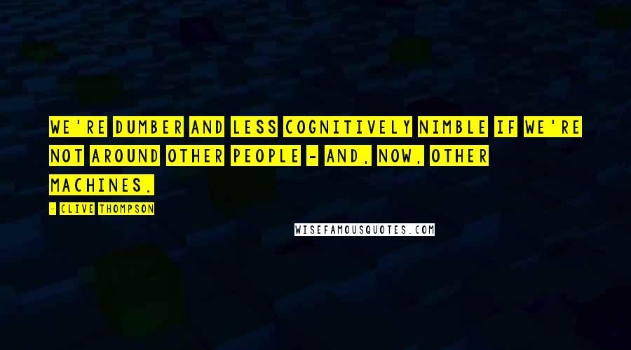 Clive Thompson Quotes: We're dumber and less cognitively nimble if we're not around other people - and, now, other machines.