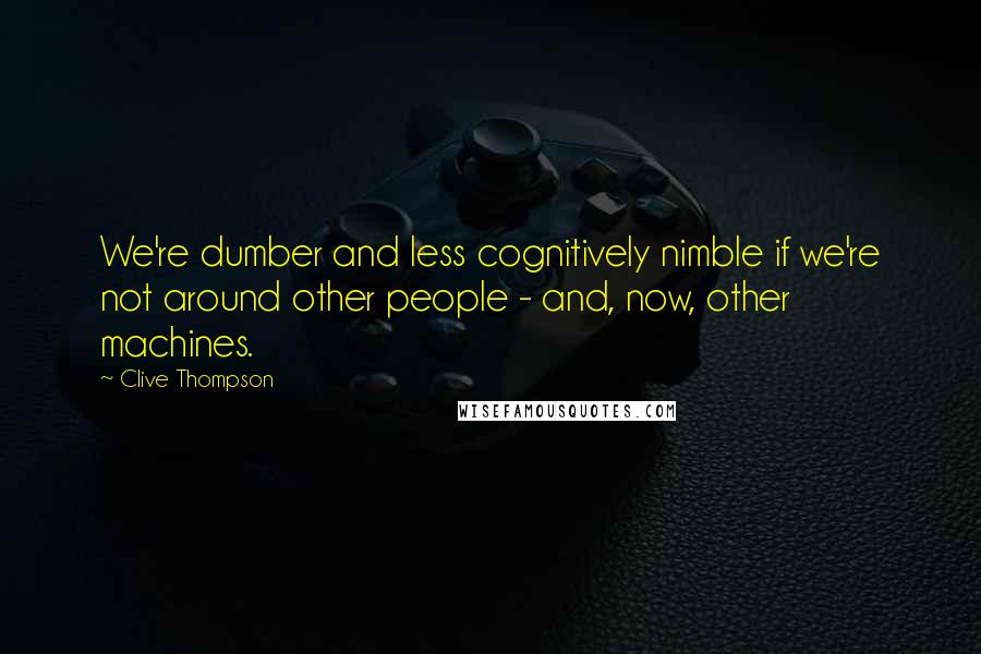 Clive Thompson Quotes: We're dumber and less cognitively nimble if we're not around other people - and, now, other machines.