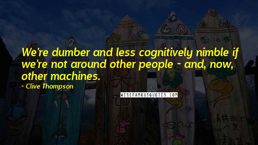 Clive Thompson Quotes: We're dumber and less cognitively nimble if we're not around other people - and, now, other machines.