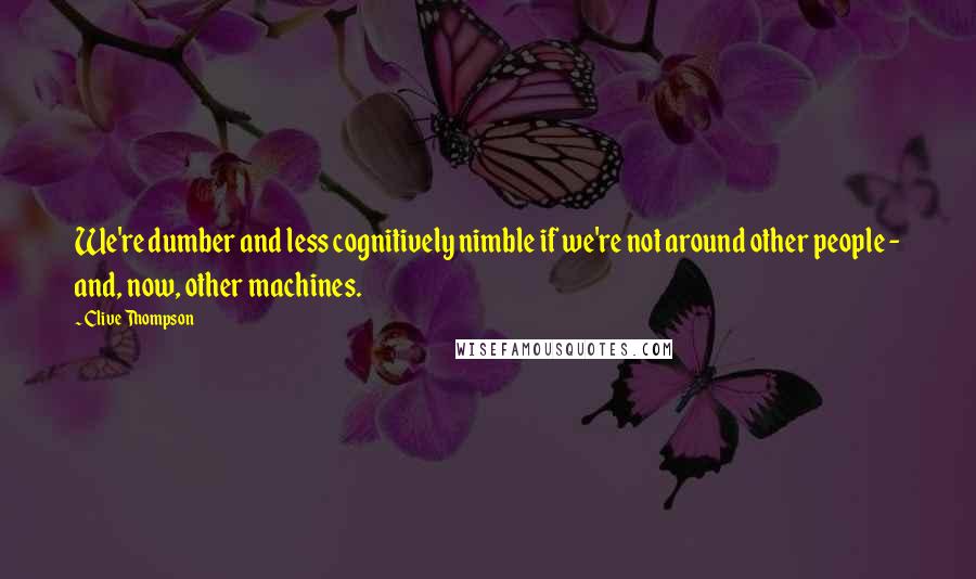 Clive Thompson Quotes: We're dumber and less cognitively nimble if we're not around other people - and, now, other machines.