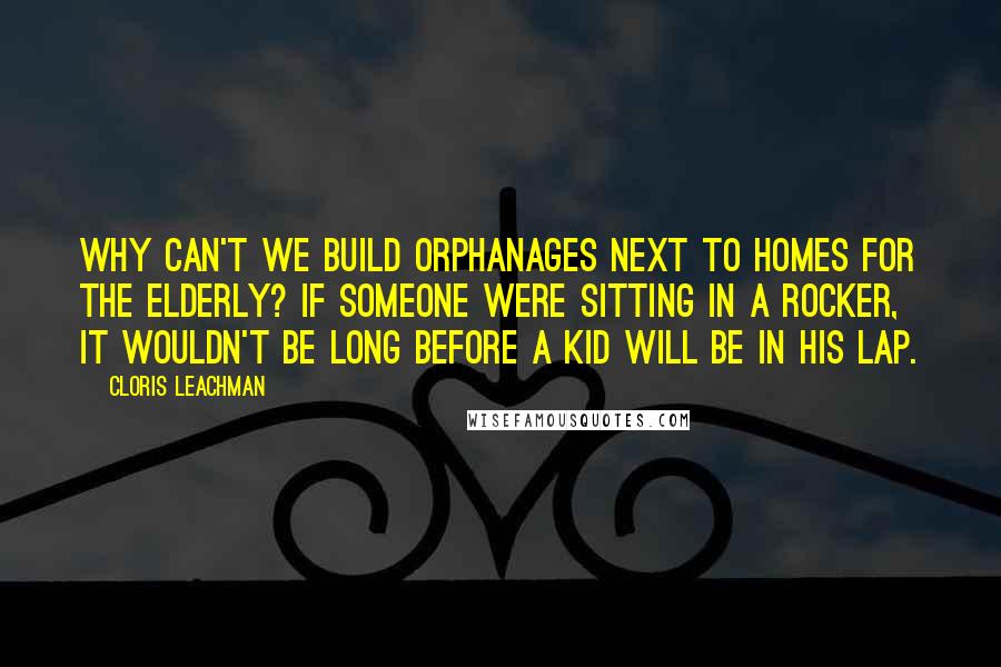 Cloris Leachman Quotes: Why can't we build orphanages next to homes for the elderly? If someone were sitting in a rocker, it wouldn't be long before a kid will be in his lap.