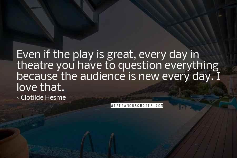 Clotilde Hesme Quotes: Even if the play is great, every day in theatre you have to question everything because the audience is new every day. I love that.