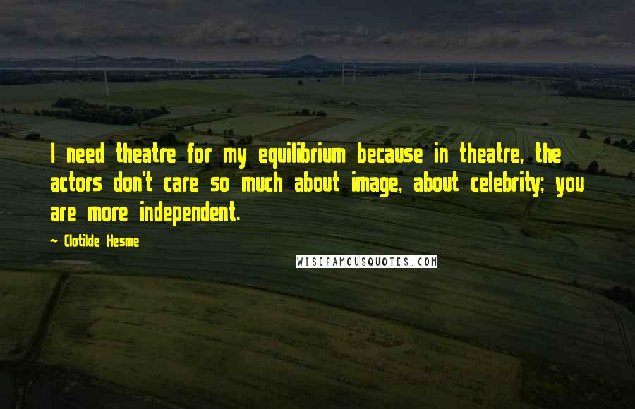 Clotilde Hesme Quotes: I need theatre for my equilibrium because in theatre, the actors don't care so much about image, about celebrity; you are more independent.