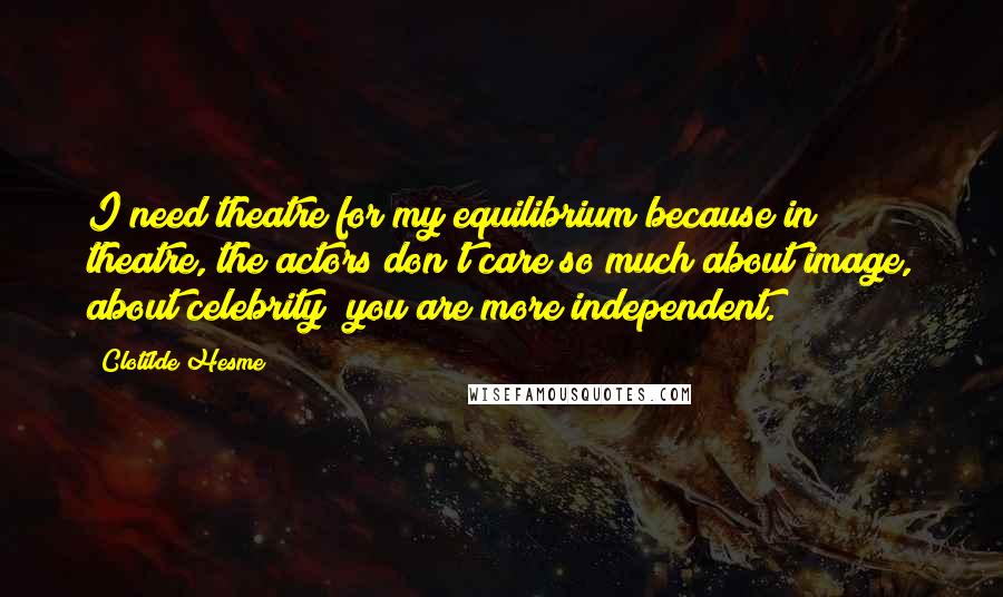 Clotilde Hesme Quotes: I need theatre for my equilibrium because in theatre, the actors don't care so much about image, about celebrity; you are more independent.