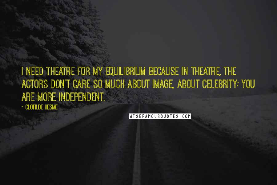 Clotilde Hesme Quotes: I need theatre for my equilibrium because in theatre, the actors don't care so much about image, about celebrity; you are more independent.