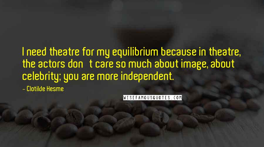 Clotilde Hesme Quotes: I need theatre for my equilibrium because in theatre, the actors don't care so much about image, about celebrity; you are more independent.