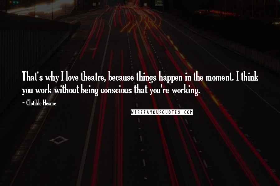 Clotilde Hesme Quotes: That's why I love theatre, because things happen in the moment. I think you work without being conscious that you're working.
