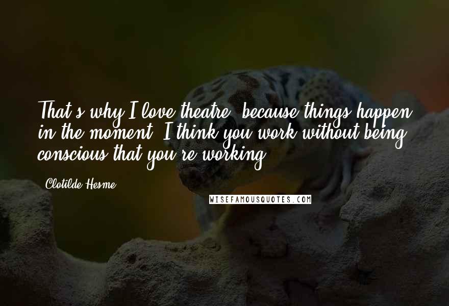 Clotilde Hesme Quotes: That's why I love theatre, because things happen in the moment. I think you work without being conscious that you're working.