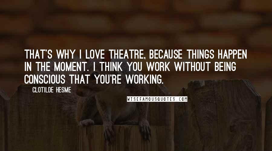 Clotilde Hesme Quotes: That's why I love theatre, because things happen in the moment. I think you work without being conscious that you're working.