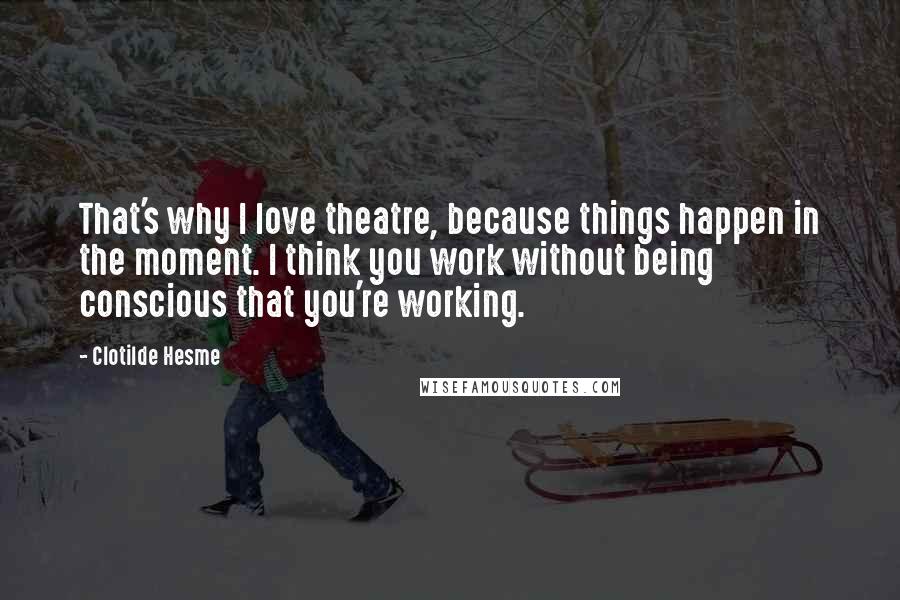 Clotilde Hesme Quotes: That's why I love theatre, because things happen in the moment. I think you work without being conscious that you're working.