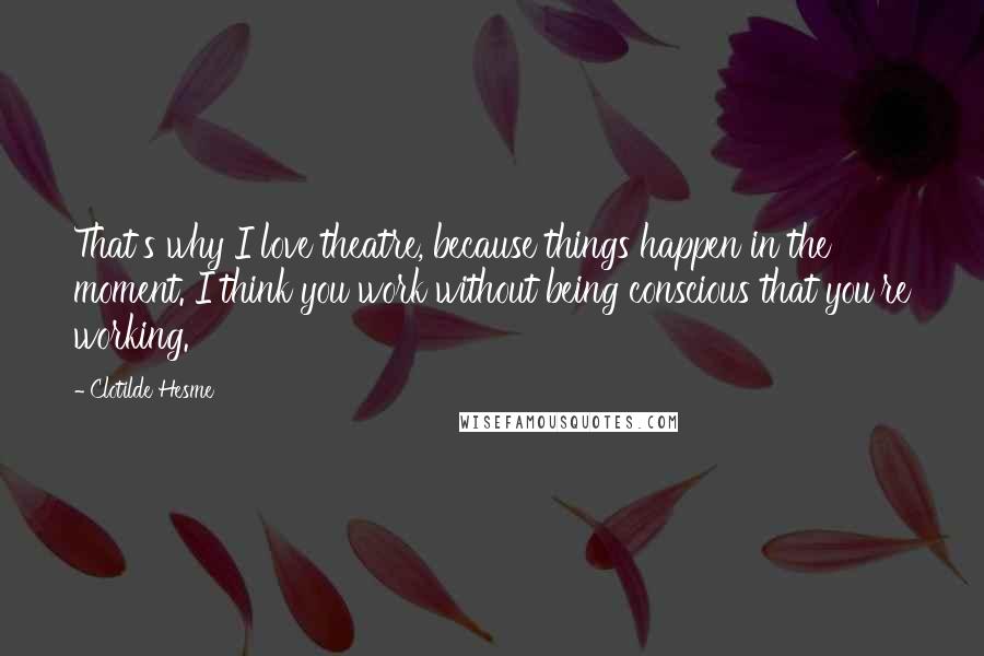 Clotilde Hesme Quotes: That's why I love theatre, because things happen in the moment. I think you work without being conscious that you're working.
