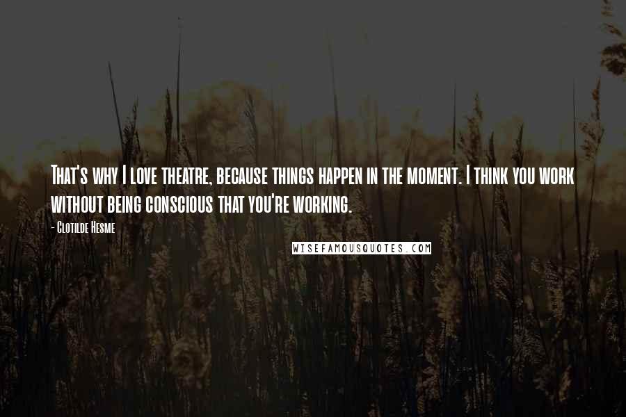 Clotilde Hesme Quotes: That's why I love theatre, because things happen in the moment. I think you work without being conscious that you're working.