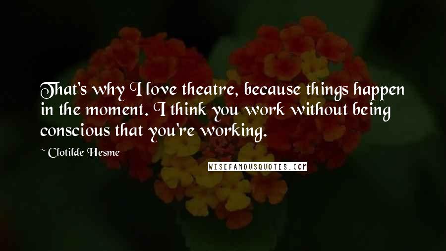 Clotilde Hesme Quotes: That's why I love theatre, because things happen in the moment. I think you work without being conscious that you're working.