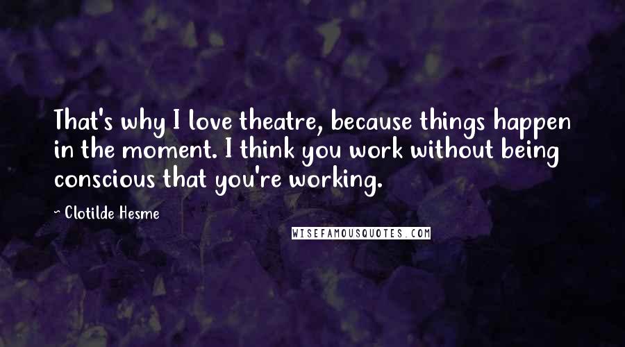 Clotilde Hesme Quotes: That's why I love theatre, because things happen in the moment. I think you work without being conscious that you're working.