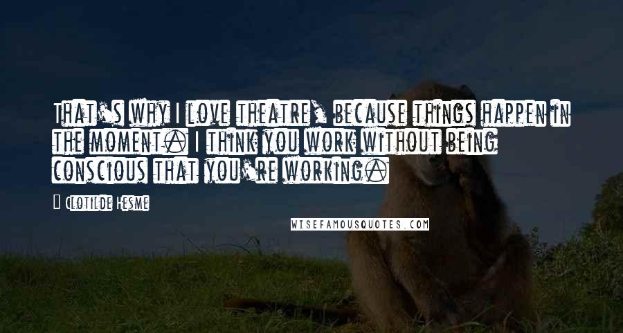 Clotilde Hesme Quotes: That's why I love theatre, because things happen in the moment. I think you work without being conscious that you're working.