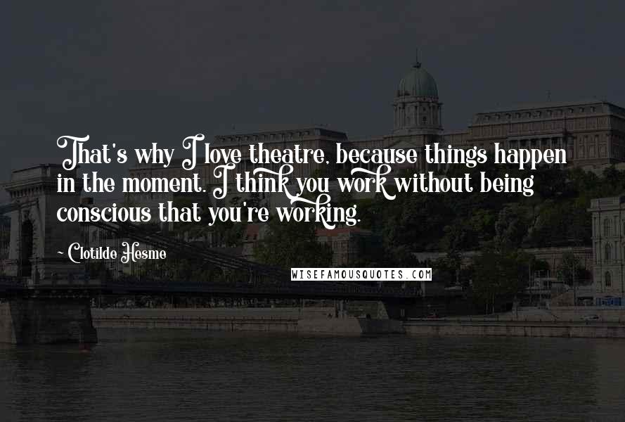 Clotilde Hesme Quotes: That's why I love theatre, because things happen in the moment. I think you work without being conscious that you're working.