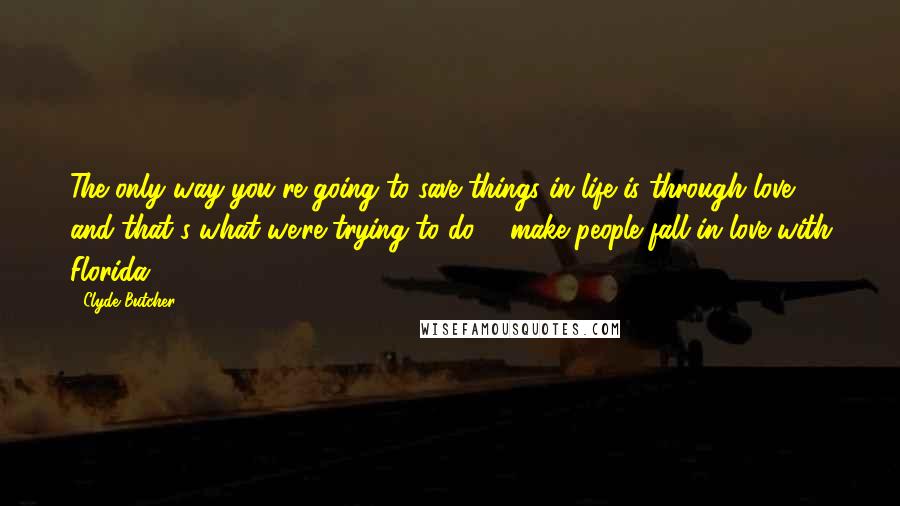 Clyde Butcher Quotes: The only way you're going to save things in life is through love, and that's what we're trying to do ... make people fall in love with Florida.