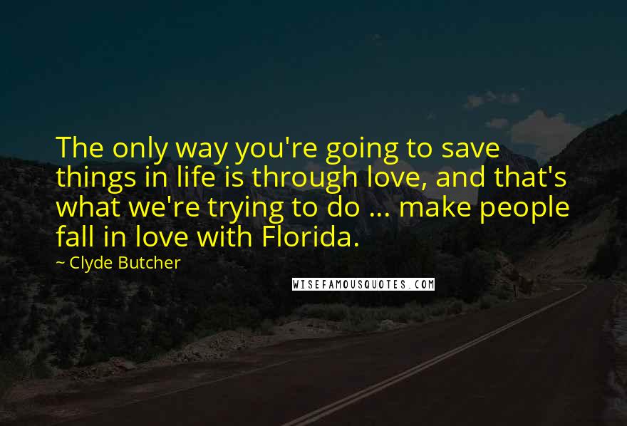 Clyde Butcher Quotes: The only way you're going to save things in life is through love, and that's what we're trying to do ... make people fall in love with Florida.