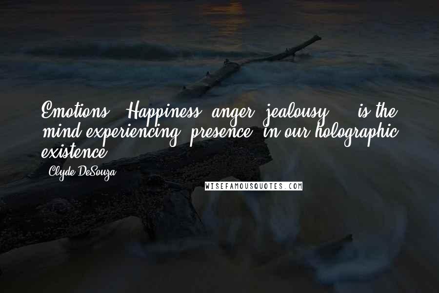 Clyde DeSouza Quotes: Emotions - Happiness, anger, jealousy ... is the mind experiencing "presence" in our holographic existence.