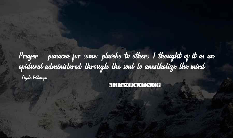 Clyde DeSouza Quotes: Prayer ... panacea for some, placebo to others. I thought of it as an epidural administered through the soul to anesthetize the mind.