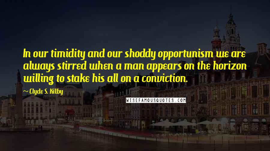Clyde S. Kilby Quotes: In our timidity and our shoddy opportunism we are always stirred when a man appears on the horizon willing to stake his all on a conviction.