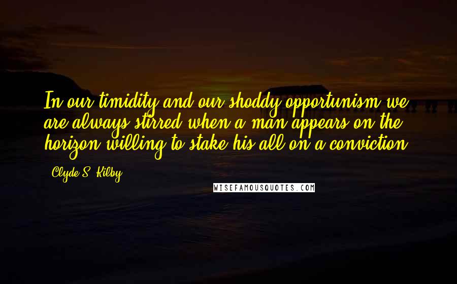 Clyde S. Kilby Quotes: In our timidity and our shoddy opportunism we are always stirred when a man appears on the horizon willing to stake his all on a conviction.