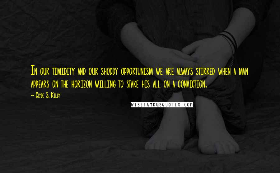 Clyde S. Kilby Quotes: In our timidity and our shoddy opportunism we are always stirred when a man appears on the horizon willing to stake his all on a conviction.