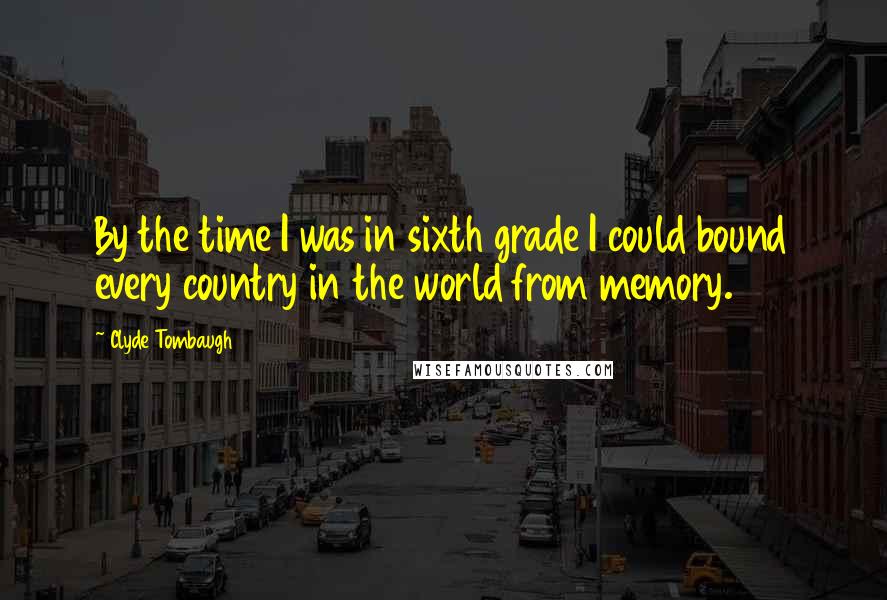 Clyde Tombaugh Quotes: By the time I was in sixth grade I could bound every country in the world from memory.