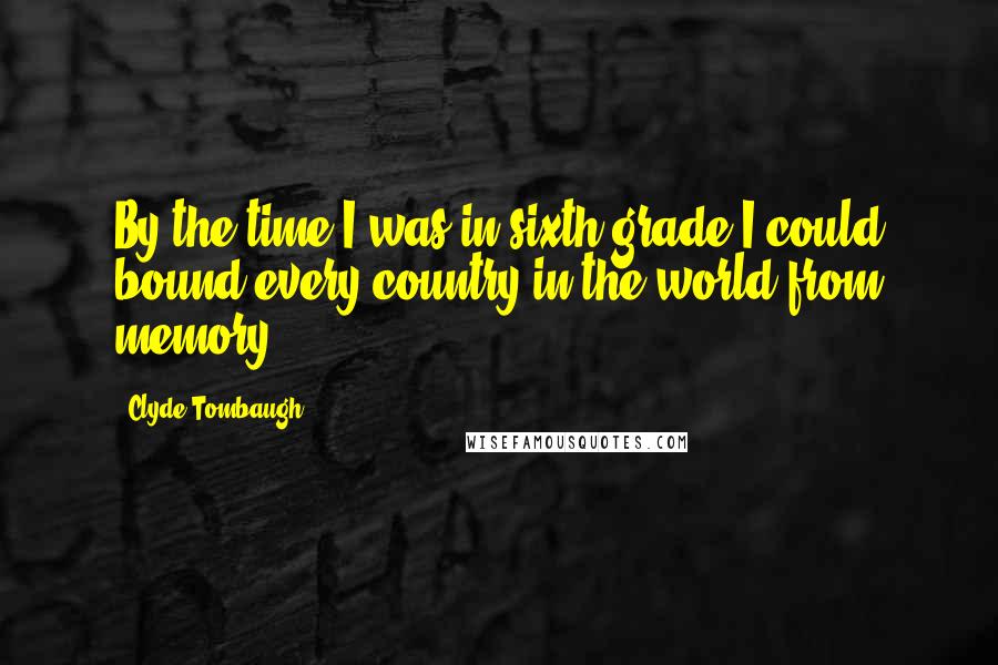 Clyde Tombaugh Quotes: By the time I was in sixth grade I could bound every country in the world from memory.