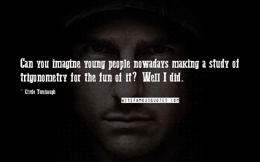 Clyde Tombaugh Quotes: Can you imagine young people nowadays making a study of trigonometry for the fun of it? Well I did.