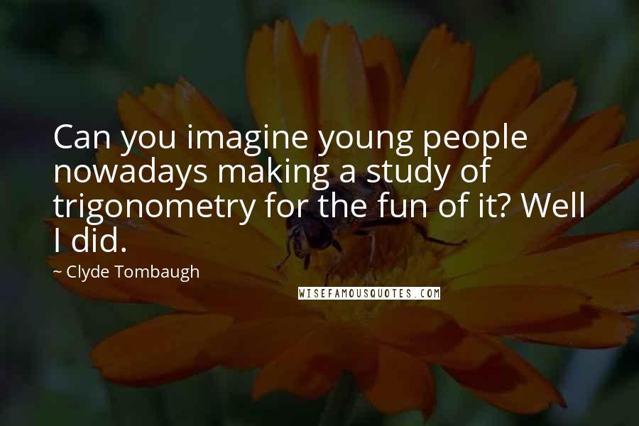 Clyde Tombaugh Quotes: Can you imagine young people nowadays making a study of trigonometry for the fun of it? Well I did.