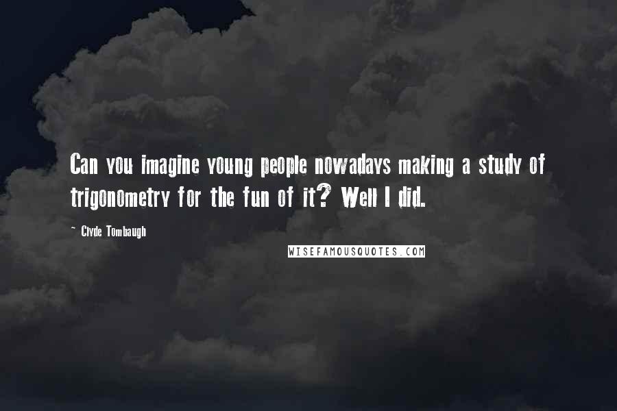 Clyde Tombaugh Quotes: Can you imagine young people nowadays making a study of trigonometry for the fun of it? Well I did.