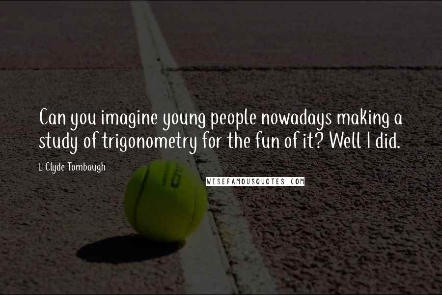 Clyde Tombaugh Quotes: Can you imagine young people nowadays making a study of trigonometry for the fun of it? Well I did.