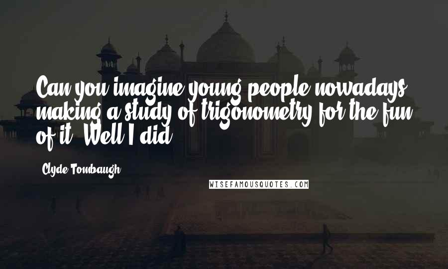 Clyde Tombaugh Quotes: Can you imagine young people nowadays making a study of trigonometry for the fun of it? Well I did.