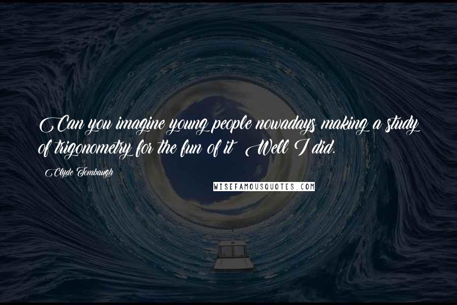 Clyde Tombaugh Quotes: Can you imagine young people nowadays making a study of trigonometry for the fun of it? Well I did.