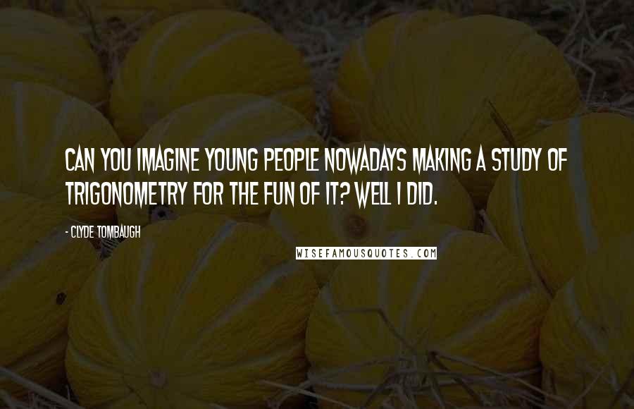 Clyde Tombaugh Quotes: Can you imagine young people nowadays making a study of trigonometry for the fun of it? Well I did.